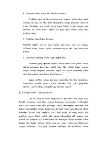 4. Perubahan dalam belajar tidak bersifat sementara
Perubahan yang bersifat sementara atau temporer terjadi hanya untuk
beberapa saat saja dan tidak dapat dikatagorikan sebagai perubahan dalam arti
belajar. Perubahan yang terjsdi karena proses belajar bersifat menetap atau
permanen. Itu berarti bahwa tingkah laku yang terjadi setelah belajar akan
bersifat menetap.
5. Perubahan dalam belajar bertujuan
Perubahan tingkah laku itu terjadi karena ada tujuan yang akan dicapai.
Perbuatan belajar terarah kepada perubahan tingkah laku yang benar-benar
disadari.
6. Perubahan mencakup seluruh aspek tingkah laku.
Perubahan yang diperoleh individu setelah melalui suatu proses belajar
meliputi perubahan keseluruhan tingkah laku. Jika individu belajar sesuatu,
sebagai hasilnya mengalami perubahan tingkah laku secara menyeluruh dalam
sikap, keterampilan pengetahuan dan sebagainya.
Belajar diartikan sebagai perolehan keterampilan dan ilmu pengetahuan.
Pengetahuan mutakhir proses belajar diperoleh dari kajian pengolahan
informasi, neurofisiologi, neuropsikologi, dan sains kognitif.
B. Kerangka Berfikir Teori Behavioristik
Ciri dari teori ini adalah mengutamakan unsur-unsur dan bagian kecil,
bersifat mekanistis, menekankan peranan lingkungan, mementingkan pembentukan
reaksi atau respon, menekankan pentingnya latihan, mementingkan mekanisme hasil
belajar, mementingkan peranan kemampuan dan hasil belajar yang diperoleh adalah
munculnya perilaku yang diinginkan. Pada teori belajar ini sering disebut S-R
psikologis artinya bahwa tingkah laku manusia dikendalikan oleh ganjaran atau
reward dan penguatan atau reinforcement dari lingkungan. Dengan demikian dalam
tingkah laku belajar terdapat jalinan yang erat antara reaksi-reaksi behavioural
dengan stimulusnya. Guru yang menganut pandangan ini berpandapat bahwa
 
