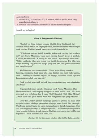 10 Kelas VII SMP/MTs Edisi Revisi
Kisah Si Penggembala Kambing
Abdullah bin Dinar berjalan bersama Khalifah Umar bin Kha¯¯ab dari 	
Madinah menuju Mekah. Di tengah perjalanan, bertemulah mereka berdua dengan
anak gembala. Khalifah hendak mencoba menguji si gembala itu.
"Wahai anak gembala, juallah kepadaku seekor anak kambing dari ternakmu
itu!" ujar Am³rul Mukmin³n. "Aku hanya seorang budak," jawab si gembala.
Khalifah pun membujuk: "Kambing itu amat banyak. Apakah majikanmu tahu?".
"Tidak, majikanku tidak tahu berapa ekor jumlah kambingnya. Dia tidak tahu
berapa kambing yang mati dan berapa yang lahir. Dia tidak pernah memeriksa
dan menghitungnya."
Khalifah terus mencoba membujuk: "Kalau begitu hilang satu ekor 	
kambing, majikanmu tidak akan tahu. Atau katakan saja nanti pada tuanmu,
anak 	 kambing itu dimakan serigala. Ini uangnya, terimalah! Ambil saja buat
kamu untuk membeli baju atau roti."
Anak gembala tetap tidak terbujuk dan mengabaikan uang yang disodorkan
oleh Umar.
Si pengembala diam sejenak. Ditatapnya wajah Amirul Mukminin. Dari 	
bibirnya terucaplah kata-kata yang menggetarkan hati Khalifah Umar, ‘’Jika Tuan
menyuruh saya berbohong, lalu di mana Allah? Bukankah Allah Maha Melihat?
Apakah Tuan tidak yakin bahwa Allah pasti mengetahui siapa yang berdusta?’’
Umar bin Kha¯¯±b gemetar mendengar ucapan si gembala itu. Rasa takut
menjalari seluruh tubuhnya, persendian tulangnya terasa lemah. Dia menangis.
Mendengar kalimat tauhid itu yang mengingatkannya kepada keagungan Allah
Swt. dan tanggung jawabnya di hadapan-Nya kelak. Lalu dibawanya anak gembala
yang berstatus budak itu kepada tuannya, Khalifah menebusnya, dan telahberkata
kepadanya: ‘’Telah kumerdekakan kamu, Nak.”
(Sumber: 65 Cerita teladan sebelum tidur, Sakha Aqila Mustofa).
Bacalah cerita berikut!
Aktivitas Siswa :
1. Perhatikan (Q.S. al-A¡r/103:1-3) di atas dan jelaskan pesan- pesan yang 		
terkandung di dalamnya !	
2. Sebutkan cara- cara untuk memberikan nasihat kepada orang lain !
 