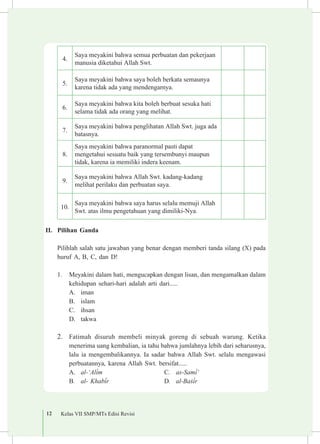 12 Kelas VII SMP/MTs Edisi Revisi
4.
Saya meyakini bahwa semua perbuatan dan pekerjaan
manusia diketahui Allah Swt.
5.
Saya meyakini bahwa saya boleh berkata semaunya
karena tidak ada yang mendengarnya.
6.
Saya meyakini bahwa kita boleh berbuat sesuka hati
selama tidak ada orang yang melihat.
7.
Saya meyakini bahwa penglihatan Allah Swt. juga ada
batasnya.
8.
Saya meyakini bahwa paranormal pasti dapat
mengetahui sesuatu baik yang tersembunyi maupun
tidak, karena ia memiliki indera keenam.
9.
Saya meyakini bahwa Allah Swt. kadang-kadang
melihat perilaku dan perbuatan saya.
10.
Saya meyakini bahwa saya harus selalu memuji Allah
Swt. atas ilmu pengetahuan yang dimiliki-Nya.
II.	 Pilihan Ganda
	 Pilihlah salah satu jawaban yang benar dengan memberi tanda silang (X) pada
huruf A, B, C, dan D!
1.	 Meyakini dalam hati, mengucapkan dengan lisan, dan mengamalkan dalam
kehidupan sehari-hari adalah arti dari.....
A.	 iman
B.	 islam
C.	 ihsan
D.	 takwa
2.	 Fatimah disuruh membeli minyak goreng di sebuah warung. Ketika
menerima uang kembalian, ia tahu bahwa jumlahnya lebih dari seharusnya,
lalu ia mengembalikannya. Ia sadar bahwa Allah Swt. selalu mengawasi
perbuatannya, karena Allah Swt. bersifat.....
A.	 al-‘Al³m
B.	 al- Khab³r
C.	 as-Sam³‘
D.	 al-Ba£³r
 