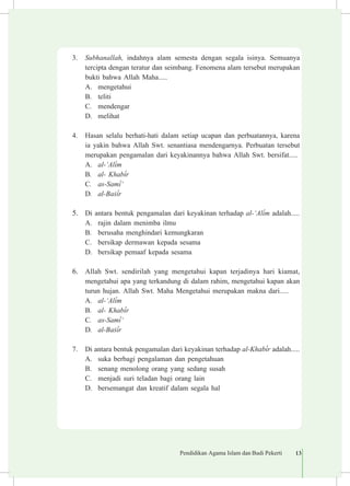 Pendidikan Agama Islam dan Budi Pekerti 13
3.	 Subhanallah, indahnya alam semesta dengan segala isinya. Semuanya
tercipta dengan teratur dan seimbang. Fenomena alam tersebut merupakan
bukti bahwa Allah Maha.....
A.	 mengetahui
B.	 teliti
C.	 mendengar
D.	 melihat
4.	 Hasan selalu berhati-hati dalam setiap ucapan dan perbuatannya, karena
ia yakin bahwa Allah Swt. senantiasa mendengarnya. Perbuatan tersebut
merupakan pengamalan dari keyakinannya bahwa Allah Swt. bersifat.....
A.	 al-‘Al³m
B.	 al- Khab³r
C.	 as-Sam³‘
D.	 al-Ba£³r
5.	 Di antara bentuk pengamalan dari keyakinan terhadap al-‘Al³m adalah.....
A.	 rajin dalam menimba ilmu
B.	 berusaha menghindari kemungkaran
C.	 bersikap dermawan kepada sesama
D.	 bersikap pemaaf kepada sesama
6.	 Allah Swt. sendirilah yang mengetahui kapan terjadinya hari kiamat,
mengetahui apa yang terkandung di dalam rahim, mengetahui kapan akan
turun hujan. Allah Swt. Maha Mengetahui merupakan makna dari.....
A.	 al-‘Al³m
B.	 al- Khab³r
C.	 as-Sam³‘
D.	 al-Ba£³r
7.	 Di antara bentuk pengamalan dari keyakinan terhadap al-Khab³r adalah.....
A.	 suka berbagi pengalaman dan pengetahuan
B.	 senang menolong orang yang sedang susah
C.	 menjadi suri teladan bagi orang lain
D.	 bersemangat dan kreatif dalam segala hal
 