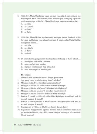 14 Kelas VII SMP/MTs Edisi Revisi
8.	 Allah Swt. Maha Mendengar suara apa pun yang ada di alam semesta ini.
Pendengaran Allah tidak terbatas, tidak ada satu pun suara yang lepas dari
pendengaran-Nya. Allah Swt. Maha Mendengar merupakan makna dari.....
A.	 al-‘Al³m
B.	 al- Khab³r
C.	 as-Sam³‘
D.	 al-Ba£³r 	
9.	 Allah Swt. Maha Melihat segala sesuatu walaupun lembut dan kecil. Allah
Swt. pun melihat apa yang ada di bumi dan di langit. Allah Maha Melihat
merupakan makna.....
A.	 al-‘Al³m
B.	 al- Khab³r
C.	 as-Sam³‘
D.	 al-Ba£³r
10.	 Di antara bentuk pengamalan dari keyakinan terhadap al-Ba£³r adalah.....
A.	 introspeksi diri untuk kebaikan
B.	 amar ma’ruf nahi munkar
C.	 menjadi suri tauladan bagi orang lain
D.	 mau mendengarkan nasihat guru
III.	Uraian
Jawablah soal berikut ini sesuai dengan pernyataan!
1.	 Apa yang kamu ketahui tentang iman? Jelaskan!
2.	 Mengapa Allah Swt. itu indah nama-nama-Nya?
3.	 Mengapa Allah itu al-‘Al³m? Sebutkan bukti-buktinya!
4.	 Mengapa Allah itu al-Khab³r? Sebutkan bukti-buktinya!
5.	 Mengapa Allah itu as-Sam³’? Sebutkan bukti-buktinya!
6.	 Mengapa Allah itu al-Ba£³r? Sebutkan bukti-buktinya!
7.	 Berikan 2 contoh perilaku al-‘Al³m dalam kehidupan sehari-hari, baik di
sekolah maupun di rumah!
8.	 Berikan 2 contoh perilaku al-Khab³r dalam kehidupan sehari-hari, baik di
sekolah maupun di rumah!
9.	 Jelaskan arti al-‘Al³m, al-Khab³r, as-Sam³’, dan al-Ba£³r!
10.	 Bagaimana tanggapanmu apabila melihat teman-temanmu melakukan
perbuatan-perbuatan yang tidak sesuai dengan semangat al-Asm±u-al-
¦usn± tersebut?
 
