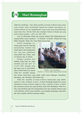 2 Kelas VII SMP/MTs Edisi Revisi
Allah Swt. berfirman: “Dan Allah memiliki al-Asm±u-al-¦usn± (nama-nama
yang terbaik), maka bermohonlah kepada-Nya dengan menyebutnya al-
Asm±u-al-¦usn± itu dan tinggalkanlah orang-orang yang menyalahartikan
nama-nama-Nya.) Mereka kelak akan mendapat balasan terhadap apa yang
telah mereka kerjakan.” (Q.S. al-A’r±f/7:180)
Ayat ini diturunkan ketika ada seorang sahabat Nabi Muhammad saw.
sedang berdoa seraya membaca, “Y± Rahm±n, Y± Rah³m" (Wahai ªat Yang
Maha Pengasih, Wahai ªat Yang Maha Penyayang).
Ketika mendengar itu,
orang-orang musyrik langsung
menyebarkan tuduhan dan
fitnah bahwa Nabi Muhammad
saw. dan para sahabatnya
menyembah dua Tuhan, yaitu
Y± Rahm±n dan Y± Rah³m.
Sebagai jawaban atas
tuduhan orang kafir itu, maka
turunlah ayat tadi (Q.S. al-
A‘raf/7:180). Dengan jelas
dan tegas ayat ini menyatakan
bahwa Allah Maha Esa, namun
Allah Swt. memiliki sebutan
lain berupa nama-nama yang indah. Indah untuk didengar, diucapkan,
diterapkan, dan diteladani oleh hamba-Nya.
Allah Swt. memiliki al-Asm±u-al-¦usn± (nama-nama yang indah),
seperti al-‘Al³m, al-Khab³r, as-Sam³’, al-Ba£³r. Berdoalah kepada-Nya seraya
menyebut al-Asm±u-al-¦usn±, seperti y± 'Al³m, y± Khab³r, y± Sami’, y± Ba£³r
dan seterusnya karena doa yang demikian akan lebih dikabulkan Allah Swt.
Doa yang demikian juga bisa menginspirasi kita agar menjadi manusia yang
‘al³m (berilmu), khab³r (mau meneliti), sam³ (menjadi pendengar yang baik),
dan Ba£³r (pandai melihat kenyataan hidup).
Mari RenungkanA
(Sumber: Dok. Kemdikbud)
Gambar 1.1. Peserta didik sedang berdoa bersama
 