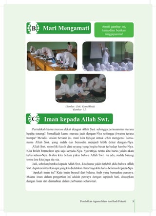 Pendidikan Agama Islam dan Budi Pekerti 3
Pernahkah kamu merasa dekat dengan Allah Swt. sehingga perasaanmu merasa
begitu tenang? Pernahkah kamu merasa jauh dengan-Nya sehingga jiwamu terasa
hampa? Melalui uraian berikut ini, mari kita belajar untuk lebih mengenal nama-
nama Allah Swt. yang indah dan berusaha menjadi lebih dekat dengan-Nya.
Allah Swt. memiliki kasih dan sayang yang begitu besar terhadap hamba-Nya.
Kita boleh bermohon apa saja kepada-Nya. Syaratnya, tentu kita harus yakin akan
keberadaan-Nya. Kalau kita belum yakin bahwa Allah Swt. itu ada, sudah barang
tentu doa kita juga sia-sia.
Jadi, sebelum berdoa kepada Allah Swt., kita harus yakin terlebih dulu bahwa Allah
Swt.dapatmemberikanapayangkitabutuhkan.Ituartinyakitaharusberimankepada-Nya.
Apakah iman itu? Kata iman berasal dari bahasa Arab yang bermakna percaya.
Makna iman dalam pengertian ini adalah percaya dengan sepenuh hati, diucapkan
dengan lisan dan diamalkan dalam perbuatan sehari-hari.
Amati gambar ini,
kemudian berikan
tanggapanmu!
(Sumber: Dok. Kemdikbud)
Gambar 1.2.
Mari MengamatiB
Iman kepada Allah Swt.C
 
