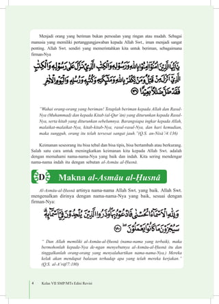 4 Kelas VII SMP/MTs Edisi Revisi
Menjadi orang yang beriman bukan persoalan yang ringan atau mudah. Sebagai
manusia yang memiliki pertanggungjawaban kepada Allah Swt., iman menjadi sangat
penting. Allah Swt. sendiri yang memerintahkan kita untuk beriman, sebagaimana
firman-Nya
”Wahai orang-orang yang beriman! Tetaplah beriman kepada Allah dan Rasul-
Nya (Muhammad) dan kepada Kitab (al-Qur’±n) yang diturunkan kepada Rasul-
Nya, serta kitab yang diturunkan sebelumnya. Barangsiapa ingkar kepada Allah,
malaikat-malaikat-Nya, kitab-kitab-Nya, rasul-rasul-Nya, dan hari kemudian,
maka sungguh, orang itu telah tersesat sangat jauh.”(Q.S. an-Nis±’/4:136)
Keimanan seseorang itu bisa tebal dan bisa tipis, bisa bertambah atau berkurang.
Salah satu cara untuk meningkatkan keimanan kita kepada Allah Swt. adalah
dengan memahami nama-nama-Nya yang baik dan indah. Kita sering mendengar
nama-nama indah itu dengan sebutan al-Asm±u al-¦usn±.
Al-Asm±u-al-¦usn± artinya nama-nama Allah Swt. yang baik. Allah Swt.
mengenalkan dirinya dengan nama-nama-Nya yang baik, sesuai dengan
firman-Nya:
“ Dan Allah memiliki al-Asm±u-al-¦usn± (nama-nama yang terbaik), maka
bermohonlah kepada-Nya de-ngan menyebutnya al-Asm±u-al-¦usn± itu dan
tinggalkanlah orang-orang yang menyalahartikan nama-nama-Nya.) Mereka
kelak akan mendapat balasan terhadap apa yang telah mereka kerjakan.”
(Q.S. al-A’r±f/7:180)
Makna al-Asm±u al-¦usn±D
 