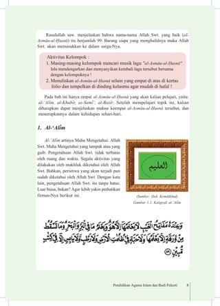 Pendidikan Agama Islam dan Budi Pekerti 5
Rasulullah saw. menjelaskan bahwa nama-nama Allah Swt. yang baik (al-
Asm±u-al-¦usn±) itu berjumlah 99. Barang siapa yang menghafalnya maka Allah
Swt. akan memasukkan ke dalam surga-Nya.
Pada bab ini hanya empat al-Asm±u-al-¦usn± yang akan kalian pelajari, yaitu:
al-‘Al³m, al-Khab³r, as-Sam³’, al-Ba£³r. Setelah mempelajari topik ini, kalian
diharapkan dapat menjelaskan makna keempat al-Asm±u-al-¦usn± tersebut, dan
menerapkannya dalam kehidupan sehari-hari.
1.	 Al-‘Al³m
Al-‘Al³m artinya Maha Mengetahui. Allah
Swt. Maha Mengetahui yang tampak atau yang
gaib. Pe­ngetahuan Allah Swt. tidak terbatas
oleh ruang dan waktu. Segala aktivitas yang
dilakukan oleh makhluk diketahui oleh Allah
Swt. Bahkan, peristiwa yang akan terjadi pun
sudah diketahui oleh Allah Swt. Dengan kata
lain, pengetahuan Allah Swt. itu tanpa batas.
Luar biasa, bukan? Agar lebih yakin perhatikan
firman-Nya berikut ini. (Sumber: Dok. Kemdikbud)
Gambar 1.3. Kaligrafi al-‘Al³m
Aktivitas Kelompok :
1.	Masing-masing kelompok mencari musik lagu "al-Asm±u-al-¦usn±"
lalu mendengarkan dan menyanyikan kembali lagu tersebut bersama	
dengan kelompoknya !
2.	Menuliskan al-Asm±u-al-¦usn± selain yang empat di atas di kertas
folio dan tempelkan di dinding kelasmu agar mudah di hafal !
 