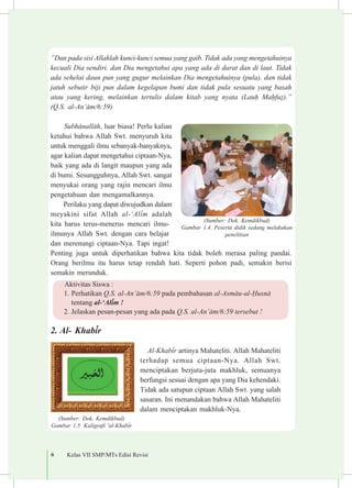 6 Kelas VII SMP/MTs Edisi Revisi
”Dan pada sisi Allahlah kunci-kunci semua yang gaib. Tidak ada yang mengetahuinya
kecuali Dia sendiri. dan Dia mengetahui apa yang ada di darat dan di laut. Tidak
ada sehelai daun pun yang gugur melainkan Dia mengetahuinya (pula). dan tidak
jatuh sebutir biji pun dalam kegelapan bumi dan tidak pula sesuatu yang basah
atau yang kering, melainkan tertulis dalam kitab yang nyata (Lau¥ Ma¥fu§).”
(Q.S. al-An’±m/6:59)
Subh±nall±h, luar biasa! Perlu kalian
ketahui bahwa Allah Swt. menyuruh kita
untuk menggali ilmu sebanyak-banyaknya,
agar kalian dapat mengetahui ciptaan-Nya,
baik yang ada di langit maupun yang ada
di bumi. Sesungguhnya, Allah Swt. sangat
menyukai orang yang rajin mencari ilmu
pengetahuan dan mengamalkannya.
Perilaku yang dapat diwujudkan dalam
meyakini sifat Allah al-‘Al³m adalah
kita harus terus-menerus mencari ilmu-
ilmunya Allah Swt. dengan cara belajar
dan merenungi ciptaan-Nya. Tapi ingat!
Penting juga untuk diperhatikan bahwa kita tidak boleh merasa paling pandai.
Orang berilmu itu harus tetap rendah hati. Seperti pohon padi, semakin berisi
semakin merunduk.
2.	Al- Khab³r
Al-Khab³r artinya Mahateliti. Allah Mahateliti
terhadap semua ciptaan-Nya. Allah Swt.
menciptakan berjuta-juta makhluk, semuanya
berfungsi sesuai dengan apa yang Dia kehendaki.
Tidak ada satupun ciptaan Allah Swt. yang salah
sasaran. Ini menandakan bahwa Allah Mahateliti
dalam menciptakan makhluk-Nya.
(Sumber: Dok. Kemdikbud)
Gambar 1.5. Kaligrafi 'al-Khab³r
(Sumber: Dok. Kemdikbud)
Gambar 1.4. Peserta didik sedang melakukan
penelitian
Aktivitas Siswa :
1.	Perhatikan Q.S. al-An’±m/6:59 pada pembahasan al-Asm±u-al-¦usn±
tentang al-‘Al³m !
2.	Jelaskan pesan-pesan yang ada pada Q.S. al-An’±m/6:59 tersebut !
 