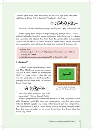 Pendidikan Agama Islam dan Budi Pekerti 7
Demikian pula Allah dapat mengetahui secara detail apa yang dikerjakan
makhluknnya. Dalam Q.S. at-Taubah/9:16 Allah Swt. berfirman:
“... dan Allah Mahateliti terhadap apa yang kamu kerjakan.” (Q.S. at-Taubah/9: 16)
Perilaku yang dapat diwujudkan bagi orang yang percaya bahwa Allah Swt.
Mahateliti adalah hendaklah kita harus waspada dan teliti betul apa yang kita lakukan
atau yang akan kita lakukan. Kita harus teliti dan cermat dalam melaksanakan
kegiatan, baik di sekolah, di rumah, maupun di tempat lainnya. Orang yang teliti
akan mendapatkan hasil maksimal, dan tidak akan menyesal di kemudian hari.
3.	As-Sam³’
As-Sam³’ artinya Maha Mendengar. Allah
Swt. Maha Mendengar semua suara apapun
yang ada di alam semesta ini. Pendengaran
Allah Swt. tidak terbatas, tidak ada satu
pun suara yang lepas dari pendengaran-Nya,
meskipun suara itu sangat pelan. Hal ini sesuai
dengan firman-Nya:
”... dan Allah Maha Mendengar lagi Maha	
Mengetahui.” (Q.S. al-Baqarah/2:256)
Perilaku yang mencerminkan keimanan kepada Allah Swt. yang memiliki sifat
Maha Mendengar adalah kita harus mau mendengarkan orang lain yang sedang
berbicara. Terlebih lagi jika yang sedang berbicara adalah guru atau orang tua kita.
Lalu, bagaimana sikap kita jika tidak senang terhadap apa yang disampaikannya?
Tentu kita harus sampaikan hal itu kepada lawan bicara kita dengan sikap dan
bahasa yang santun.
(Sumber: Dok. Kemdikbud)
Gambar 1.6. Kaligrafi As-Sam³’
Aktivitas Siswa :
1.	Perhatikan Q.S. at-Taubah/9: 16 pada pembahasan al-Asm±u-al-¦usn± 	
tentang al- Khab³r !
2.	Jelaskan pesan-pesan yang ada pada Q.S. at-Taubah/9: 16) !
 