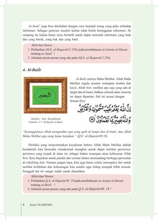 8 Kelas VII SMP/MTs
As-Sam³’ juga bisa diteladani dengan cara menjadi orang yang peka terhadap
informasi. Sebagai generasi muslim kalian tidak boleh ketinggalan informasi. Di
samping itu kalian harus terus berlatih untuk dapat memilah informasi yang baik
dan yang buruk, yang hak dan yang batil.
4.	Al-Ba£³r
Al-Ba£³r artinya Maha Melihat. Allah Maha
Melihat segala sesuatu walaupun lembut dan
kecil. Allah Swt. melihat apa saja yang ada di
langit dan di bumi, bahkan seluruh alam semesta
ini dapat dipantau. Hal ini sesuai dengan 	
firman-Nya:
“Sesungguhnya Allah mengetahui apa yang gaib di langit dan di bumi. dan Allah
Maha Melihat apa yang kamu kerjakan.” (Q.S. al-¦ujur±t/49:18)
Perilaku yang mencerminkan keyakinan bahwa Allah Maha Melihat adalah
hendaklah kita berusaha semaksimal mungkin untuk dapat melihat peristiwa-
peristiwa yang terjadi di alam ini sebagai bahan renungan akan kebesaran Allah
Swt. Kita diajarkan untuk pandai dan cermat dalam memandang berbagai persoalan
di sekeliling kita. Namun jangan lupa, kita juga harus selalu introspeksi diri untuk
melihat kelebihan dan kekurangan kita sendiri agar hidup menjadi lebih terarah.
Sungguh hal ini sangat indah untuk diamalkan
Aktivitas Siswa :
1.	Perhatikan (Q.S. al-Baqarah/2:256) pada pembahasan al-Asm±u-al-¦usn±
tentang as-Sam³’ !
2.	Jelaskan pesan-pesan yang ada pada (Q.S. al-Baqarah/2:256)
(Sumber: Dok. Kemdikbud)
Gambar 1.7. Kaligrafi al-Ba£³r
Aktivitas Siswa :
1.	Perhatikan Q.S. al-¦ujur±t/49: 18 pada pembahasan al-Asm±u al-¦usn± 	
tentang al-Ba£³r !
2.	Jelaskan pesan-pesan yang ada pada Q.S. al-¦ujur±t/49: 18 !
 