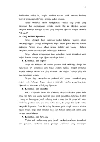 12
Berdasarkan analisis ini, terapist membuat rencana untuk merubah keadaan
tersebut dengan cara intervensi langsung dalam keluarga.
Tujuan utamanya adalah meningkatkan perilaku yang positif yang
diinginkan dan menghilangkan perilaku negatif. Hal ini dilakukan dengan
mengatur keluarga sehingga perilaku yang diinginkan diperkuat dengan memberi
" Reward ".
c) Group Therapy Approaches
Terapi kelompok dapat diterapkan didalam keluarga. Tujuannya adalah
menolong anggota keluarga mendapatkan insight melalui proses interaksi didalam
kelompok. Peranan terapist adalah sebagai fasilitator dan kadang – kadang
menginter pretasi apa yang terjadi pada anggota kelompok.
Terapi keluarga menggunakan teori komunikasi proses komunikasi yang
terjadi didalam keluarga dapat dijelaskan sebagai berikut :
1. Komunikasi dan kognisi
Terapi dari kelompok ini menaruh perhatian untuk menolong keluarga dan
menjelaskan arti komunikasi yang terjadi diantara mereka. Terapist menyuruh
anggota keluarga meneliti apa yang dimaksud oleh anggota keluarga yang lain
saat menyatakan sesuatu.
Terapist juga memperhatikan punktuasi dari proses komunikasi yang
terjadi pada keluarga dengan tujuan memperjelas kesalah pengertian, juga
diperhatikan bahwa non verbal yang digunakan.
2. Komunikasi dan kekuatan
Haley mengatakan bahwa bila seseorang mengkomunikasikan pesan pada
orang lain berati dia sedang membuat siasat untuk menentukan hubungan. Contoh
: orang tua bertanggung jawab terhadap anak – anak dan dia punya hak untuk
membatasi perilaku anak jika anak sudah besar, dia punya hak sendiri untuk
mengambil keputusan. Cara ini sering ditemukan pada terapi struktural dimana
tujuan proses, terapi untuk merubah posisi dari batasan diatara sub sistem yang
berbeda dalam keluarga.
3. Komunikasi dan Perasaan.
Virginia safir adalah orang yang banyak memberi penekanan komunikasi
dari perasaan. Dikatakan bahwa pasangan perkawinan yang mempunyai
 
