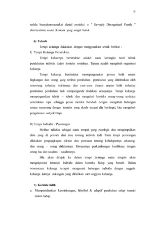 14
terlalu banyakmemamakai denial projeksi. a " Saverely Disorganized Family "
dan keadaan sosial ekonomi yang sangat buruk.
6) Teknik
Terapi keluarga dilakukan dengan menggunakan tehnik berikut :
I) Terapi Keluarga Berstruktur.
Terapi keluarnya berstruktur adalah suatu kerangka teori tehnik
pendekatan individu dalam konteks sosialnya. Tujuan adalah mengubah organisasi
keluarga.
Terapi keluarga berstruktur memepergunakan proses balik antara
lingkungan dan orang yang terlibat perubahan– perubahan yang ditimbulkan oleh
seseorang terhadap sekitarnya dan cara–cara dimana umpan balik terhadap
perubahan perubahan tadi mempengaruhi tindakan selanjutnya. Terapi keluarga
mempergunakan tehnik – tehnik dan mengubah konteks orang–orang terdekat
sedemikian rupa sehingga posisi mereka berubah dengan mengubah hubungan
antara seseorang dengan konteks yang akrab tempat dia berfungsi, kita mengubah
pengalaman subyektifnya.
II) Terapi Individu / Perorangan
Melihat individu sebagai suatu tempat yang patologis dan mengumpulkan
data yang di peroleh dari atau tentang individu tadi. Pada terapi perorangan
dilakukan pengungkapan pikiran dan perasaan tentang kehidupannya sekarang,
dan orang – orang didalamnya. Riwayatnya perkembangan konfliknya dengan
orang tua dan saudara – saudaranya.
Bila akan dirujuk ke dalam terapi keluarga maka terapist akan
mengekporasi interaksi individu dalam konteks hidup yang berarti. Dalam
wawancara keluarga terapist mengamati hubungan individu dengan anggota
keluarga lainnya dukungan yang diberikan oleh anggota keluarga.
7) Karakteristik
a. Mempertahankan keseimbangan, fleksibel & adaptif perubahan tahap transisi
dalam hidup.
 