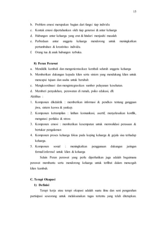 15
b. Problem emosi merupakan bagian dari fungsi tiap individu
c. Kontak emosi dipertahankan oleh tiap generasi & antar keluarga
d. Hubungan antar keluarga yang erat & hindari menjauhi masalah
e. Perbedaan antar anggota keluarga mendorong untuk meningkatkan
pertumbuhan & kreativitas individu.
f. Orang tua & anak hubungan terbuka.
8) Peran Perawat
a. Mendidik kembali dan mengorientasikan kembali seluruh anggota keluarga
b. Memberikan dukungan kepada klien serta sistem yang mendukung klien untuk
mencapai tujuan dan usaha untuk berubah
c. Mengkoordinasi dan mengintegrasikan sumber pelayanan kesehatan.
d. Memberi penyuluhan, perawatan di rumah, psiko edukasi, dll.
Aktifitas :
1. Komponen dikdaktik : memberikan informasi & pendkes tentang gangguan
jiwa, sistem keswa & yankep.
2. Komponen ketrampilan : latihan komunikasi, asertif, menyelesaikan konflik,
mengatasi perilaku & stress
3. Komponen emosi : memberikan kesempatan untuk memvalidasi perasaan &
bertukar pengalaman
4. Komponen proses keluarga fokus pada koping keluarga & gejala sisa terhadap
keluarga.
5. Komponen sosial : meningkatkan penggunaan dukungan jaringan
formal/informal untuk klien & keluarga
Selain Peran perawat yang perlu diperhatikan juga adalah bagaimana
perawat membantu serta mendorong keluarga untuk terlibat dalam mencegah
klien kambuh.
C. Terapi Okupasi
1) Definisi
Terapi kerja atau terapi okupasi adalah suatu ilmu dan seni pengarahan
partisipasi seseorang untuk melaksanakan tugas tertentu yang telah ditetapkan.
 