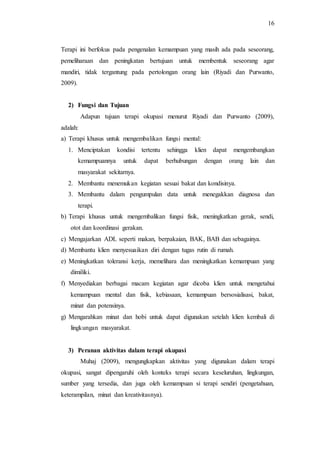 16
Terapi ini berfokus pada pengenalan kemampuan yang masih ada pada seseorang,
pemeliharaan dan peningkatan bertujuan untuk membentuk seseorang agar
mandiri, tidak tergantung pada pertolongan orang lain (Riyadi dan Purwanto,
2009).
2) Fungsi dan Tujuan
Adapun tujuan terapi okupasi menurut Riyadi dan Purwanto (2009),
adalah:
a) Terapi khusus untuk mengembalikan fungsi mental:
1. Menciptakan kondisi tertentu sehingga klien dapat mengembangkan
kemampuannya untuk dapat berhubungan dengan orang lain dan
masyarakat sekitarnya.
2. Membantu menemukan kegiatan sesuai bakat dan kondisinya.
3. Membantu dalam pengumpulan data untuk menegakkan diagnosa dan
terapi.
b) Terapi khusus untuk mengembalikan fungsi fisik, meningkatkan gerak, sendi,
otot dan koordinasi gerakan.
c) Mengajarkan ADL seperti makan, berpakaian, BAK, BAB dan sebagainya.
d) Membantu klien menyesuaikan diri dengan tugas rutin di rumah.
e) Meningkatkan toleransi kerja, memelihara dan meningkatkan kemampuan yang
dimiliki.
f) Menyediakan berbagai macam kegiatan agar dicoba klien untuk mengetahui
kemampuan mental dan fisik, kebiasaan, kemampuan bersosialisasi, bakat,
minat dan potensinya.
g) Mengarahkan minat dan hobi untuk dapat digunakan setelah klien kembali di
lingkungan masyarakat.
3) Peranan aktivitas dalam terapi okupasi
Muhaj (2009), mengungkapkan aktivitas yang digunakan dalam terapi
okupasi, sangat dipengaruhi oleh konteks terapi secara keseluruhan, lingkungan,
sumber yang tersedia, dan juga oleh kemampuan si terapi sendiri (pengetahuan,
keterampilan, minat dan kreativitasnya).
 