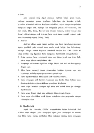 17
a. Jenis
Jenis kegiatan yang dapat dilakukan meliputi: latihan gerak badan,
olahraga, permainan tangan, kesehatan, kebersihan, dan kerapian pribadi,
pekerjaan sehari-hari (aktivitas kehidupan sehari-hari, seperti dengan mengajarkan
merapikan tempat tidur, menyapu dan mengepel), praktik pre-vokasional, seni
(tari, musik, lukis, drama, dan lain-lain), rekreasi (tamasya, nonton bioskop atau
drama), diskusi dengan topik tertentu (berita surat kabar, majalah, televisi, radio
atau keadaan lingkungan) (Muhaj, 2009).
b. Aktivitas
Aktivitas adalah segala macam aktivitas yang dapat menyibukan seseorang
secara produktif yaitu sebagai suatu media untuk belajar dan berkembang,
sekaligus sebagai sumber kepuasan emosional maupun fisik. Oleh karena itu
setiap aktivitas yang digunakan harus mempunyai karakteristik sebagai berikut:
1. Setiap gerakan harus mempunyai alasan dan tujuan terapi yang jelas. Jadi,
bukan hanya sekedar menyibukkan klien.
2. Mempunyai arti tertentu bagi klien, artinya dikenal oleh atau ada hubungannya
dengan klien.
3. Klien harus mengerti tujuan mengerjakan kegiatan tersebut, dan apa
kegunaanya terhadap upaya penyembuhan penyakitnya.
4. Harus dapat melibatkan klien secara aktif walaupun minimal.
5. Dapat mencegah lebih beratnya kecacatan atau kondisi klien, bahkan harus
dapat meningkatkan atau setidaknya memelihara kondisinya.
6. Harus dapat memberi dorongan agar klien mau berlatih lebih giat sehingga
dapat mandiri.
7. Harus sesuai dengan minat, atau setidaknya tidak dibenci olehnya.
8. Harus dapat dimodifikasi untuk tujuan peningkatan atau penyesuaian dengan
kemampuan klien.
4) Katakteristik
Riyadi dan Purwanto, (2009), mengemukakan bahwa karateristik dari
aktivitas terapi okupasi, yaitu: mempunyai tujuan jelas, mempunyai arti tertentu
bagi klien, harus mampu melibatkan klien walaupun minimal, dapat mencegah
 