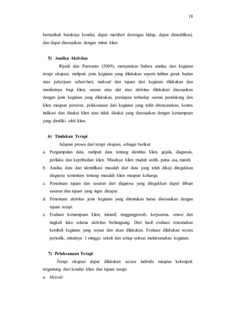 18
bertambah buruknya kondisi, dapat memberi dorongan hidup, dapat dimodifikasi,
dan dapat disesuaikan dengan minat klien.
5) Analisa Aktivitas
Riyadi dan Purwanto (2009), menyatakan bahwa analisa dari kegiatan
terapi okupasi, meliputi: jenis kegiatan yang dilakukan seperti latihan gerak badan
atau pekerjaan sehari-hari, maksud dan tujuan dari kegiatan dilakukan dan
manfaatnya bagi klien, sarana atau alat atau aktivitas dilakukan disesuaikan
dengan jenis kegiatan yang dilakukan, persiapan terhadap sarana pendukung dan
klien maupun perawat, pelaksanaan dari kegiatan yang telah direncanakan, kontra
indikasi dan disukai klien atau tidak disukai yang disesuaikan dengan kemampuan
yang dimiliki oleh klien.
6) Tindakan Terapi
Adapun proses dari terapi okupasi, sebagai berikut:
a. Pengumpulan data, meliputi data tentang identitas klien, gejala, diagnosis,
perilaku dan kepribadian klien. Misalnya klien mudah sedih, putus asa, marah.
b. Analisa data dan identifikasi masalah dari data yang telah dikaji ditegakkan
diagnosa sementara tentang masalah klien maupun keluarga.
c. Penentuan tujuan dan sasaran dari diagnosa yang ditegakkan dapat dibuat
sasaran dan tujuan yang ingin dicapai.
d. Penentuan aktivitas jenis kegiatan yang ditentukan harus disesuaikan dengan
tujuan terapi.
e. Evaluasi kemampuan klien, inisiatif, tanggungjawab, kerjasama, emosi dan
tingkah laku selama aktivitas berlangsung. Dari hasil evaluasi rencanakan
kembali kegiatan yang sesuai dan akan dilakukan. Evaluasi dilakukan secara
periodik, misalnya 1 minggu sekali dan setiap selesai melaksanakan kegiatan.
7) Pelaksanaan Terapi
Terapi okupasi dapat dilakukan secara individu maupun kelompok
tergantung dari kondisi klien dan tujuan terapi.
a. Metode
 
