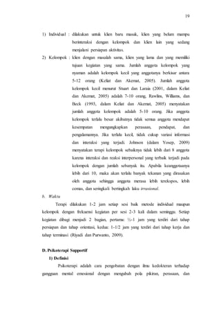 19
1) Individual : dilakukan untuk klien baru masuk, klien yang belum mampu
berinteraksi dengan kelompok dan klien lain yang sedang
menjalani persiapan aktivitas.
2) Kelompok : klien dengan masalah sama, klien yang lama dan yang memiliki
tujuan kegiatan yang sama. Jumlah anggota kelompok yang
nyaman adalah kelompok kecil yang anggotanya berkisar antara
5-12 orang (Keliat dan Akemat, 2005). Jumlah anggota
kelompok kecil menurut Stuart dan Laraia (2001, dalam Keliat
dan Akemat, 2005) adalah 7-10 orang, Rawlins, Williams, dan
Beck (1993, dalam Keliat dan Akemat, 2005) menyatakan
jumlah anggota kelompok adalah 5-10 orang. Jika anggota
kelompok terlalu besar akibatnya tidak semua anggota mendapat
kesempatan mengungkapkan perasaan, pendapat, dan
pengalamannya. Jika terlalu kecil, tidak cukup variasi informasi
dan interaksi yang terjadi. Johnson (dalam Yosep, 2009)
menyatakan terapi kelompok sebaiknya tidak lebih dari 8 anggota
karena interaksi dan reaksi interpersonal yang terbaik terjadi pada
kelompok dengan jumlah sebanyak itu. Apabila keanggotaanya
lebih dari 10, maka akan terlalu banyak tekanan yang dirasakan
oleh anggota sehingga anggota merasa lebih terekspos, lebih
cemas, dan seringkali bertingkah laku irrasional.
b. Waktu
Terapi dilakukan 1-2 jam setiap sesi baik metode individual maupun
kelompok dengan frekuensi kegiatan per sesi 2-3 kali dalam seminggu. Setiap
kegiatan dibagi menjadi 2 bagian, pertama: ½-1 jam yang terdiri dari tahap
persiapan dan tahap orientasi, kedua: 1-1/2 jam yang terdiri dari tahap kerja dan
tahap terminasi (Riyadi dan Purwanto, 2009).
D. Psikoterapi Supportif
1) Definisi
Psikoterapi adalah cara pengobatan dengan ilmu kedokteran terhadap
gangguan mental emosional dengan mengubah pola pikiran, perasaan, dan
 