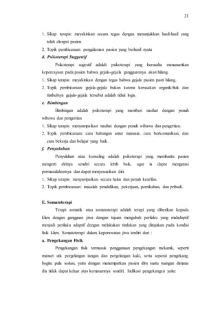 21
1. Sikap terapis: meyakinkan secara tegas dengan menunjukkan hasil-hasil yang
telah dicapai pasien.
2. Topik pembicaraan: pengalaman pasien yang berhasil nyata
d. Psikoterapi Suggestif
Psikoterapi sugestif adalah psikoterapi yang berusaha menanamkan
kepercayaan pada pasien bahwa gejala-gejala gangguannya akan hilang.
1. Sikap terapis: meyakinkan dengan tegas bahwa gejala pasien pasti hilang.
2. Topik pembicaraan: gejala-gejala bukan karena kerusakan organik/fisik dan
timbulnya gejala-gejala tersebut adalah tidak logis.
e. Bimbingan
Bimbingan adalah psikoterapi yang memberi nasihat dengan penuh
wibawa dan pengertian
1. Sikap terapis: menyampaikan nasihat dengan penuh wibawa dan pengertian.
2. Topik pembicaraan: cara hubungan antar manusia, cara berkomunikasi, dan
cara bekerja dan belajar yang baik.
f. Penyuluhan
Penyuluhan atau konseling adalah psikoterapi yang membantu pasien
mengerti dirinya sendiri secara lebih baik, agar ia dapat mengatasi
permasalahannya dan dapat menyesuaikan diri.
1. Sikap terapis: menyampaikan secara halus dan penuh kearifan.
2. Topik pembicaraan: masalah pendidikan, pekerjaan, pernikahan, dan pribadi.
E. Somatoterapi
Terapi somatik atau somatoterapi adalah terapi yang diberikan kepada
klien dengan gangguan jiwa dengan tujuan mengubah perilaku yang maladaptif
menjadi perilaku adaptif dengan melakukan tindakan yang ditujukan pada kondisi
fisik klien. Somatoterapi dalam keperawatan jiwa terdiri dari :
a. Pengekangan Fisik
Pengekangan fisik termasuk penggunaan pengekangan mekanik, seperti
manset utk pergelangan tangan dan pergelangan kaki, serta seperai pengekang,
begitu pula isolasi, yaitu dengan menempatkan pasien dlm suatu ruangan dimana
dia tidak dapat keluar atas kemauannya sendiri. Indikasi pengekangan yaitu:
 