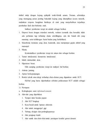 23
timbul mirip dengan kejang epileptik tonik-klonik umum. Namun, sebetulnya
yang memegang peran penting bukanlah kejang yang ditampilkan secara motorik,
melainkan respons bangkitan listriknya di otak yang menyebabkan terjadinya
perubahan faali dan biokimia otak.
Indikasi pemberian terapi ini adalah sebagai berikut.
1. Depresi berat dengan retardasi motorik, waham (somatik dan bersalah, tidak
ada perhatian lagi terhadap dunia sekelilingnya, ada ide bunuh diri yang
menetap, serta kehilangan berat badan yang berlebihan).
2. Skizofrenia terutama yang akut, katatonik, atau mempunyai gejala afektif yang
menonjol.
3. Mania.
Kontraindikasi pemberian terapi ini antara lain sebagai berikut.
1. Tumor intrakranial, hematoma intrakranial.
2. Infark miokardiak akut.
3. Hipertensi berat.
Efek samping pemberian terapi ini meliputi hal berikut.
1. Aritmia jantung.
2. Apnea berkepanjangan.
3. Reaksi toksik atau alergi terhadap obat-obatan yang digunakan untuk ECT.
Hal-hal yang harus diperhatikan sebelum pelaksanaan ECT adalah sebagai
berikut.
1) Persiapan
a. Kelengkapan surat informed consent.
b. Alat-alat yang diperlukan.
1. Tempat tidur beralas papan
2. Alat ECT lengkap
3. Kasa basah untuk lapisan elekroda
4. Alat untuk mengganjal gigi
5. Tabung oksigen dan perlengkapannya
6. Alat pengisap lendir
7. Alat suntik dan obat-obat untuk persiapan kondisi gawat darurat
 