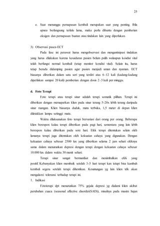 25
e. Saat menunggu pernapasan kembali merupakan saat yang penting. Bila
apnea berlangsung terlalu lama, maka perlu dibantu dengan pemberian
oksigen dan pernapasan buatan atau tindakan lain yang diperlukan.
3) Observasi pasca-ECT
Pada fase ini perawat harus mengobservasi dan mengantisipasi tindakan
yang harus dilakukan karena kesadaran pasien belum pulih walaupun kondisi vital
telah berfungsi normal kembali (tetap monitor kondisi vital). Selain itu, harus
tetap berada didamping pasien agar pasien menjadi aman dan nyaman. ECT
biasanya diberikan dalam satu seri yang terdiri atas 6–12 kali (kadang-kadang
diperlukan sampai 20 kali) pemberian dengan dosis 2–3 kali per minggu.
d. Foto Terapi
Foto terapi atau terapi sinar adalah terapi somatik pilihan. Terapi ini
diberikan dengan memaparkan klien pada sinar terang 5-20x lebih terang daripada
sinar ruangan. Klien biasanya duduk, mata terbuka, 1,5 meter di depan klien
diletakkan lampu setinggi mata.
Waktu dilaksanakan foto terapi bervariasi dari orang per orang. Beberapa
klien berespon kalau terapi diberikan pada pagi hari, sementara yang lain lebih
berespon kalau diberikan pada sore hari. Efek terapi ditentukan selain oleh
lamanya terapi juga ditentukan oleh kekuatan cahaya yang digunakan. Dengan
kekuatan cahaya sebesar 2500 lux yang diberikan selama 2 jam sehari efeknya
sama dalam menurunkan depresi dengan terapi dengan kekuatan cahaya sebesar
10.000 lux dalam waktu 30 menit sehari.
Terapi sinar sangat bermanfaat dan menimbulkan efek yang
positif. Kebanyakan klien membaik setelah 3-5 hari terapi kan tetapi bisa kambuh
kembali segera setelah terapi dihentikan. Keuntungan yg lain klien tdk akan
mengalami toleransi terhadap terapi ini.
1. Indikasi
Fototerapi dpt menurunkan 75% gejala depresi yg dialami klien akibat
perubahan cuaca (seasonal affective disorder(SAD)), misalnya pada musim hujan
 