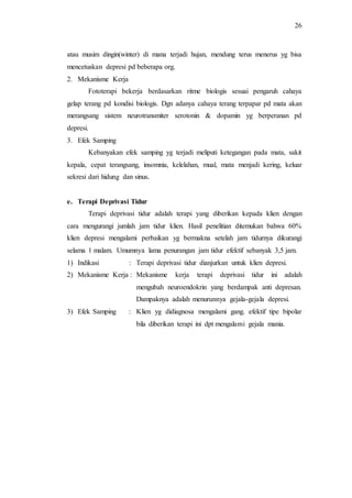 26
atau musim dingin(winter) di mana terjadi hujan, mendung terus menerus yg bisa
mencetuskan depresi pd beberapa org.
2. Mekanisme Kerja
Fototerapi bekerja berdasarkan ritme biologis sesuai pengaruh cahaya
gelap terang pd kondisi biologis. Dgn adanya cahaya terang terpapar pd mata akan
merangsang sistem neurotransmiter serotonin & dopamin yg berperanan pd
depresi.
3. Efek Samping
Kebanyakan efek samping yg terjadi meliputi ketegangan pada mata, sakit
kepala, cepat terangsang, insomnia, kelelahan, mual, mata menjadi kering, keluar
sekresi dari hidung dan sinus.
e. Terapi Deprivasi Tidur
Terapi deprivasi tidur adalah terapi yang diberikan kepada klien dengan
cara mengurangi jumlah jam tidur klien. Hasil penelitian ditemukan bahwa 60%
klien depresi mengalami perbaikan yg bermakna setelah jam tidurnya dikurangi
selama 1 malam. Umumnya lama penurangan jam tidur efektif sebanyak 3,5 jam.
1) Indikasi : Terapi deprivasi tidur dianjurkan untuk klien depresi.
2) Mekanisme Kerja : Mekanisme kerja terapi deprivasi tidur ini adalah
mengubah neuroendokrin yang berdampak anti depresan.
Dampaknya adalah menurunnya gejala-gejala depresi.
3) Efek Samping : Klien yg didiagnosa mengalami gang. efektif tipe bipolar
bila diberikan terapi ini dpt mengalami gejala mania.
 