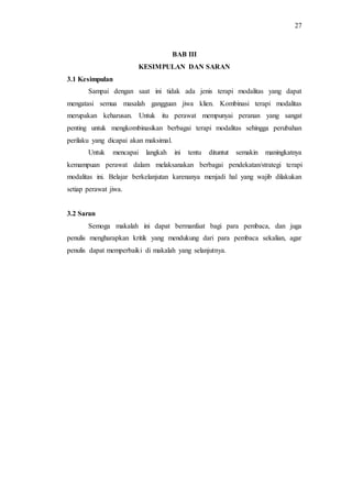 27
BAB III
KESIMPULAN DAN SARAN
3.1 Kesimpulan
Sampai dengan saat ini tidak ada jenis terapi modalitas yang dapat
mengatasi semua masalah gangguan jiwa klien. Kombinasi terapi modalitas
merupakan keharusan. Untuk itu perawat mempunyai peranan yang sangat
penting untuk mengkombinasikan berbagai terapi modalitas sehingga perubahan
perilaku yang dicapai akan maksimal.
Untuk mencapai langkah ini tentu dituntut semakin maningkatnya
kemampuan perawat dalam melaksanakan berbagai pendekatan/strategi terapi
modalitas ini. Belajar berkelanjutan karenanya menjadi hal yang wajib dilakukan
setiap perawat jiwa.
3.2 Saran
Semoga makalah ini dapat bermanfaat bagi para pembaca, dan juga
penulis mengharapkan kritik yang mendukung dari para pembaca sekalian, agar
penulis dapat memperbaiki di makalah yang selanjutnya.
 