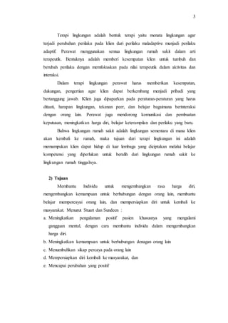 3
Terapi lingkungan adalah bentuk terapi yaitu menata lingkungan agar
terjadi perubahan perilaku pada klien dari perilaku maladaptive menjadi perilaku
adaptif. Perawat menggunakan semua lingkungan rumah sakit dalam arti
terapeutik. Bentuknya adalah memberi kesempatan klien untuk tumbuh dan
berubah perilaku dengan memfokuskan pada nilai terapeutik dalam aktivitas dan
interaksi.
Dalam terapi lingkungan perawat harus memberikan kesempatan,
dukungan, pengertian agar klien dapat berkembang menjadi pribadi yang
bertanggung jawab. Klien juga dipaparkan pada peraturan-peraturan yang harus
ditaati, harapan lingkungan, tekanan peer, dan belajar bagaimana berinteraksi
dengan orang lain. Perawat juga mendorong komunikasi dan pembuatan
keputusan, meningkatkan harga diri, belajar keterampilan dan perilaku yang baru.
Bahwa lingkungan rumah sakit adalah lingkungan sementara di mana klien
akan kembali ke rumah, maka tujuan dari terapi lingkungan ini adalah
memampukan klien dapat hidup di luar lembaga yang diciptakan melalui belajar
kompetensi yang diperlukan untuk beralih dari lingkungan rumah sakit ke
lingkungan rumah tinggalnya.
2) Tujuan
Membantu Individu untuk mengembangkan rasa harga diri,
mengembangkan kemampuan untuk berhubungan dengan orang lain, membantu
belajar mempercayai orang lain, dan mempersiapkan diri untuk kembali ke
masyarakat. Menurut Stuart dan Sundeen :
a. Meningkatkan pengalaman positif pasien khususnya yang mengalami
gangguan mental, dengan cara membantu individu dalam mengembangkan
harga diri.
b. Meningkatkan kemampuan untuk berhubungan denagan orang lain
c. Menumbuhkan sikap percaya pada orang lain
d. Mempersiapkan diri kembali ke masyarakat, dan
e. Mencapai perubahan yang positif
 