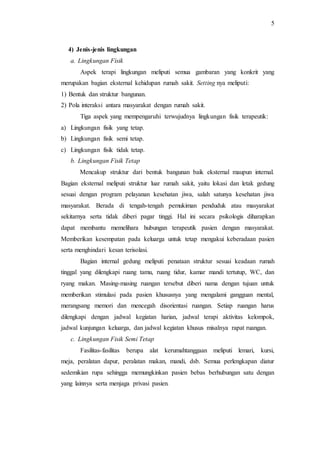 5
4) Jenis-jenis lingkungan
a. Lingkungan Fisik
Aspek terapi lingkungan meliputi semua gambaran yang konkrit yang
merupakan bagian eksternal kehidupan rumah sakit. Setting nya meliputi:
1) Bentuk dan struktur bangunan.
2) Pola interaksi antara masyarakat dengan rumah sakit.
Tiga aspek yang mempengaruhi terwujudnya lingkungan fisik terapeutik:
a) Lingkungan fisik yang tetap.
b) Lingkungan fisik semi tetap.
c) Lingkungan fisik tidak tetap.
b. Lingkungan Fisik Tetap
Mencakup struktur dari bentuk bangunan baik eksternal maupun internal.
Bagian eksternal meliputi struktur luar rumah sakit, yaitu lokasi dan letak gedung
sesuai dengan program pelayanan kesehatan jiwa, salah satunya kesehatan jiwa
masyarakat. Berada di tengah-tengah pemukiman penduduk atau masyarakat
sekitarnya serta tidak diberi pagar tinggi. Hal ini secara psikologis diharapkan
dapat membantu memelihara hubungan terapeutik pasien dengan masyarakat.
Memberikan kesempatan pada keluarga untuk tetap mengakui keberadaan pasien
serta menghindari kesan terisolasi.
Bagian internal gedung meliputi penataan struktur sesuai keadaan rumah
tinggal yang dilengkapi ruang tamu, ruang tidur, kamar mandi tertutup, WC, dan
ryang makan. Masing-masing ruangan tersebut diberi nama dengan tujuan untuk
memberikan stimulasi pada pasien khususnya yang mengalami gangguan mental,
merangsang memori dan mencegah disorientasi ruangan. Setiap ruangan harus
dilengkapi dengan jadwal kegiatan harian, jadwal terapi aktivitas kelompok,
jadwal kunjungan keluarga, dan jadwal kegiatan khusus misalnya rapat ruangan.
c. Lingkungan Fisik Semi Tetap
Fasilitas-fasilitas berupa alat kerumahtanggaan meliputi lemari, kursi,
meja, peralatan dapur, peralatan makan, mandi, dsb. Semua perlengkapan diatur
sedemikian rupa sehingga memungkinkan pasien bebas berhubungan satu dengan
yang lainnya serta menjaga privasi pasien.
 