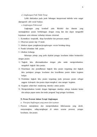 6
d. Lingkungan Fisik Tidak Tetap
Lebih ditekankan pada jarak hubungan interpersonal individu serta sangat
dipengaruhi oleh social budaya.
e. Lingkungan Psikososial
Lingkungan yang kondusif yaitu fleksibel dan dinamis yang
memungkinkan pasien berhubungan dengan orang lain dan dapat mengambil
keputusan serta toleransi terhadap tekanan eksternal.
1. Komunikasi terapeutik, sikap bersahabat dan perasaan empati.
2. Observasi pasien tiap 15 menit.
3. Jelaskan tujuan pengikatan/pengekangan secara berulang-ulang.
4. Penuhi kebutuhan fisik pasien.
5. Libatkan keluarga.
Beberapa prinsip yang perlu diyakini petugas kesehatan dalam berinteraksi
dengan pasien:
1) Tingkah laku dikomunikasikan dengan jelas untuk mempertahankan,
mengubah tingkah laku pasien.
2) Penerimaan dan pemeliharaan tingkah laku pasien tergantung dari tingkah
laku partisipasi petugas kesehatan dan keterlibatan pasien dalam kegiatan
belajar.
3) Perubahan tingkah laku pasien tergantung pada perasaan pasien sebagai
anggota kelompok dan pasien dapat mengikuti atau mengisi kegiatan.
4) Kegiatan sehari-hari mendorong interaksi antara pasien.
5) Mempertahankan kontak dengan lingkungan misalnya adanya kalender harian
dan adanya papan nama dan tanda pengenal bagi petugas kesehatan.
5) Peran Perawat dalam Terapi Lingkungan
a. Pencipta lingkungan yang aman dan nyaman
1. Perawat menciptakan dan mempertahankan iklim/suasana yang akrab,
menyenangkan, saling menghargai di antara sesame perawat, petugas
kesehatan, dan pasien.
 
