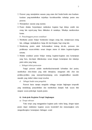 7
2. Perawat yang menciptakan suasana yang aman dari benda-benda atau keadaan-
keadaan yang menimbulkan terjadinya kecelakaan/luka terhadap pasien atau
perawat.
3. Menciptakan suasana yang nyaman.
4. Pasien diminta berpartisipasi melakukan kegiatan bagi dirinya sendiri dan
orang lain seperti yang biasa dilakukan di rumahnya. Misalnya membereskan
kamar.
b. Penyelenggara proses sosialisasi
1. Membantu pasien belajar berinteraksi dengan orang lain, mempercayai orang
lain, sehingga meningkatkan harga diri dan berguna bagi orang lain.
2. Mendorong pasien untuk berkomunikasi tentang ide-ide, perasaan dan
perilakunya secara terbuka sesuai dengan aturan di dalam kegiatan-kegiatan
tertentu.
3. Melalui sosialisasi pasien belajar tentang kegiatan-kegiatan atau kemampuan
yang baru, dan dapat dilakukannya sesuai dengan kemampuan dan minatnya
pada waktu yang luang.
c. Sebagai teknis perawatan
Fungsi perawat adalah memberikan/memenuhi kebutuhan dari pasien,
memberikan obat-obatan yang telah ditetapkan, mengamati efek obat dan
perilaku-perilaku yang menonjol/menyimpang serta mengidentifikasi masalah-
masalah yang timbul dalam terapi tersebut.
d. Sebagai leader atau pengelola.
Perawat harus mampu mengelola sehingga tercipta lingkungan terapeutik
yang mendukung penyembuhan dan memberikan dampak baik secara fisik
maupun secara psikologis kepada pasien.
6) Jenis-jenis Kegiatan Terapi Lingkungan
a) Terapi rekreasi
Yaitu terapi yang menggunakan kegiatan pada waktu luang, dengan tujuan
pasien dapat melakukan kegiatan secara konstruktif dan menyenangkan serta
mengembangkan kemampuan hubungan sosial.
 