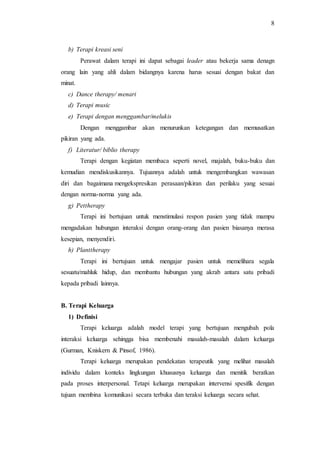8
b) Terapi kreasi seni
Perawat dalam terapi ini dapat sebagai leader atau bekerja sama denagn
orang lain yang ahli dalam bidangnya karena harus sesuai dengan bakat dan
minat.
c) Dance therapy/ menari
d) Terapi music
e) Terapi dengan menggambar/melukis
Dengan menggambar akan menurunkan ketegangan dan memusatkan
pikiran yang ada.
f) Literatur/ biblio therapy
Terapi dengan kegiatan membaca seperti novel, majalah, buku-buku dan
kemudian mendiskusikannya. Tujuannya adalah untuk mengembangkan wawasan
diri dan bagaimana mengekspresikan perasaan/pikiran dan perilaku yang sesuai
dengan norma-norma yang ada.
g) Pettherapy
Terapi ini bertujuan untuk menstimulasi respon pasien yang tidak mampu
mengadakan hubungan interaksi dengan orang-orang dan pasien biasanya merasa
kesepian, menyendiri.
h) Planttherapy
Terapi ini bertujuan untuk mengajar pasien untuk memelihara segala
sesuatu/mahluk hidup, dan membantu hubungan yang akrab antara satu pribadi
kepada pribadi lainnya.
B. Terapi Keluarga
1) Definisi
Terapi keluarga adalah model terapi yang bertujuan mengubah pola
interaksi keluarga sehingga bisa membenahi masalah-masalah dalam keluarga
(Gurman, Kniskern & Pinsof, 1986).
Terapi keluarga merupakan pendekatan terapeutik yang melihat masalah
individu dalam konteks lingkungan khususnya keluarga dan menitik beratkan
pada proses interpersonal. Tetapi keluarga merupakan intervensi spesifik dengan
tujuan membina komunikasi secara terbuka dan teraksi keluarga secara sehat.
 