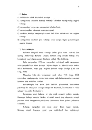 9
2) Tujuan
a) Menurunkan konflik kecemasan keluarga
b) Meningkatkan kesadaran keluarga terhadap kebutuhan masing-masing anggota
keluarga.
c) Meningkatkan kemampuan penanganan terhadap krisis.
d) Mengembangkan hubungan peran yang sesuai
e) Membantu keluarga menghadapi tekanan dari dalam maupun dari luar anggota
keluarga.
f) Meningkatkan kesehatan jiwa keluarga sesuai dengan tingkat perkembangan
anggota keluarga.
3) Perkembangan
Penelitian mengenai terapi keluarga dimulai pada tahun 1950-an oleh
seorang Antropologis bernama Gregory Bateson yang meneliti tentang pola
komunikasi pada keluarga pasien skizofrenia di Palo Alto, California.
Pada pertengahan 1970-an, masyarakat prefesional mulai menganggap
serius perspektif dan terapi keluarga. Sejalan dengan itu, buku-buku dan artikel-
artikle bermunculan, begitu juga program pelatihan terapi keluarga (Gale dan
Long, 1996).
Munculnya buku-buku semipopuler sejak tahun 1968 hingga 1992
memberikan pandangan dan proses yang melekat pada kehidupan perkawinan dan
pasangan yang senantiasa berubah.
Perkembangan dari fokus pada individu, psikodinamik berdasarkan
psikoterapi ke fokus pada keluarga sebagai unit dari terapi, dikemukakan of Jones
sebagai " Sceentific Revoketion ".
Penggunaan terapi keluarga ini yaitu untuk mengerti perilaku manusia,
khususnya disfungsi manusia. Berikut ini adalah asumsi yang digunakan sebagai
pedoman untuk menggunakan pendekatan –pendekatan dalam praktek perawatan
kesehatan.
Keluarga merupakan unti sosial dasar dalam fungsi manusia.
Keluarga adalah fenomena sosial yang multikultural dan multidimensi.
 