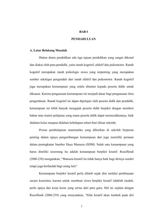 1
BAB I
PENDAHULUAN
A. Latar Belakang Masalah
Dalam dunia pendidikan ada tiga tujuan pendidikan yang sangat dikenal
dan diakui oleh para pendidik, yaitu ranah kognitif, afektif dan psikomotor. Ranah
kognitif merupakan ranah psikologis siswa yang terpenting yang merupakan
sumber sekaligus pengendali dari ranah afektif dan psikomotor. Ranah kognitif
juga merupakan kemampuan yang selalu dituntut kepada peserta didik untuk
dikuasai. Karena penguasaan kemampuan ini menjadi dasar bagi penguasaan ilmu
pengetahuan. Ranah kognitif ini dapat dipelajari oleh peserta didik dan pendidik,
kemampuan ini lebih banyak mengajak peserta didik berpikir dengan memberi
bahan atau materi pelajaran yang mana peserta didik dapat memecahkannya, baik
didalam kelas maupun didalam kehidupan sehari-hari diluar sekolah.
Proses pembelajaran matematika yang diberikan di sekolah berperan
penting dalam upaya pengembangan kemampuan dan juga memiliki peranan
dalam peningkatan Sumber Daya Manusia (SDM). Salah satu kemampuan yang
harus dimiliki seseorang itu adalah kemampuan berpikir kreatif. Ruseffendi
(2006:238) mengatakan, “Manusia kreatif itu tidak hanya baik bagi dirinya sendiri
tetapi juga berfaedah bagi orang lain”.
Kemampuan berpikir kreatif perlu dilatih sejak dini melalui pembiasaan
secara konsisten, karena untuk membuat siswa berpikir kreatif tidaklah mudah,
perlu upaya dan kerja keras yang serius dari para guru. Hal ini sejalan dengan
Ruseffendi (2006:239) yang menyatakan, “Sifat kreatif akan tumbuh pada diri
 