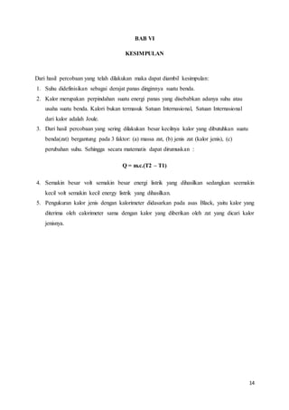 14
BAB VI
KESIMPULAN
Dari hasil percobaan yang telah dilakukan maka dapat diambil kesimpulan:
1. Suhu didefinisikan sebagai derajat panas dinginnya suatu benda.
2. Kalor merupakan perpindahan suatu energi panas yang disebabkan adanya suhu atau
usaha suatu benda. Kalori bukan termasuk Satuan Internasional, Satuan Internasional
dari kalor adalah Joule.
3. Dari hasil percobaan yang sering dilakukan besar kecilnya kalor yang dibutuhkan suatu
benda(zat) bergantung pada 3 faktor: (a) massa zat, (b) jenis zat (kalor jenis), (c)
perubahan suhu. Sehingga secara matematis dapat dirumuskan :
Q = m.c.(T2 – T1)
4. Semakin besar volt semakin besar energi listrik yang dihasilkan sedangkan seemakin
kecil volt semakin kecil energy listrik yang dihasilkan.
5. Pengukuran kalor jenis dengan kalorimeter didasarkan pada asas Black, yaitu kalor yang
diterima oleh calorimeter sama dengan kalor yang diberikan oleh zat yang dicari kalor
jenisnya.
 