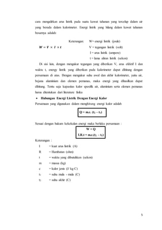 5
cara mengalirkan arus listrik pada suatu kawat tahanan yang tercelup dalam air
yang berada dalam kalorimeter. Energi listrik yang hilang dalam kawat tahanan
besarnya adalah:
Keterangan: W= energi listrik (joule)
𝑾 = 𝑽 × 𝑰 × 𝒕 V = tegangan listrik (volt)
I = arus listrik (ampere)
t = lama aliran listrik (sekon)
Di sisi lain, dengan mengukur tegangan yang diberikan V, arus efektif I dan
waktu t, energy listrik yang diberikan pada kalorimeter dapat dihitung dengan
persamaan di atas. Dengan mengukur suhu awal dan akhir kalorimeter, yaitu air,
bejana aluminium dan elemen pemanas, maka energi yang dihasilkan dapat
dihitung. Tentu saja kapasitas kalor spesifik air, aluminium serta elemen pemanas
harus ditentukan dari literature fisika
 Hubungan Energi Listrik Dengan Energi Kalor
Persamaan yang digunakan dalam menghitung energi kalor adalah
Q = m.c. (t2 – t1)
Sesuai dengan hukum kekekalan energi maka berlaku persamaan :
W = Q
I.R.t = m.c.(t2 – t1)
Keterangan :
I = kuat arus listrik (A)
R = Hambatan (ohm)
t = waktu yang dibutuhkan (sekon)
m = massa (kg)
c = kalor jenis (J/ kg C)
t1 = suhu mula - mula (C)
t2 = suhu akhir (C)
 
