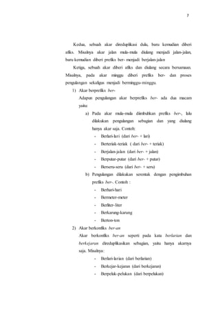 7
Kedua, sebuah akar direduplikasi dulu, baru kemudian diberi
afiks. Misalnya akar jalan mula-mula diulang menjadi jalan-jalan,
baru kemudian diberi prefiks ber- menjadi berjalan-jalan
Ketiga, sebuah akar diberi afiks dan diulang secara bersamaan.
Misalnya, pada akar minggu diberi prefiks ber- dan proses
pengulangan sekaligus menjadi berminggu-minggu.
1) Akar berprefiks ber-
Adapun pengulangan akar berprefiks ber- ada dua macam
yaitu:
a) Pada akar mula-mula diimbuhkan prefiks ber-, lalu
dilakukan pengulangan sebagian dan yang diulang
hanya akar saja. Contoh:
- Berlari-lari (dari ber- + lari)
- Berteriak-teriak ( dari ber- + teriak)
- Berjalan-jalan (dari ber- + jalan)
- Berputar-putar (dari ber- + putar)
- Berseru-seru (dari ber- + seru)
b) Pengulangan dilakukan serentak dengan pengimbuhan
prefiks ber-. Contoh :
- Berhari-hari
- Bermeter-meter
- Berliter-liter
- Berkarung-karung
- Berton-ton
2) Akar berkonfiks ber-an
Akar berkonfiks ber-an seperti pada kata berlarian dan
berkejaran direduplikasikan sebagian, yaitu hanya akarnya
saja. Misalnya:
- Berlari-larian (dari berlarian)
- Berkejar-kejaran (dari berkejaran)
- Berpeluk-pelukan (dari berpelukan)
 