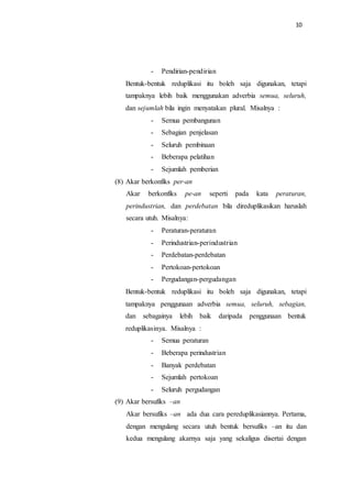 10
- Pendirian-pendirian
Bentuk-bentuk reduplikasi itu boleh saja digunakan, tetapi
tampaknya lebih baik menggunakan adverbia semua, seluruh,
dan sejumlah bila ingin menyatakan plural. Misalnya :
- Semua pembangunan
- Sebagian penjelasan
- Seluruh pembinaan
- Beberapa pelatihan
- Sejumlah pemberian
(8) Akar berkonfiks per-an
Akar berkonfiks pe-an seperti pada kata peraturan,
perindustrian, dan perdebatan bila direduplikasikan haruslah
secara utuh. Misalnya:
- Peraturan-peraturan
- Perindustrian-perindustrian
- Perdebatan-perdebatan
- Pertokoan-pertokoan
- Pergudangan-pergudangan
Bentuk-bentuk reduplikasi itu boleh saja digunakan, tetapi
tampaknya penggunaan adverbia semua, seluruh, sebagian,
dan sebagainya lebih baik daripada penggunaan bentuk
reduplikasinya. Misalnya :
- Semua peraturan
- Beberapa perindustrian
- Banyak perdebatan
- Sejumlah pertokoan
- Seluruh pergudangan
(9) Akar bersufiks –an
Akar bersufiks –an ada dua cara pereduplikasiannya. Pertama,
dengan mengulang secara utuh bentuk bersufiks –an itu dan
kedua mengulang akarnya saja yang sekaligus disertai dengan
 