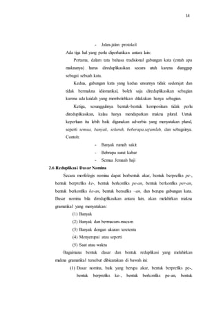 14
- Jalan-jalan protokol
Ada tiga hal yang perlu diperhatikan antara lain:
Pertama, dalam tata bahasa tradisional gabungan kata (entah apa
maknanya) harus direduplikasikan secara utuh karena dianggap
sebagai sebuah kata.
Kedua, gabungan kata yang kedua unsurnya tidak sederajat dan
tidak bermakna idiomatikal, boleh saja direduplikasikan sebagian
karena ada kaidah yang membolehkan dilakukan hanya sebagian.
Ketiga, sesungguhnya bentuk-bentuk kompositum tidak perlu
direduplikasikan, kalau hanya mendapatkan makna plural. Untuk
keperluan itu lebih baik digunakan adverbia yang menyatakan plural,
seperti semua, banyak, seluruh, beberapa,sejumlah, dan sebagainya.
Contoh:
- Banyak rumah sakit
- Bebrapa surat kabar
- Semua Jemaah haji
2.6 Reduplikasi Dasar Nomina
Secara morfologis nomina dapat berbentuk akar, bentuk berprefiks pe-,
bentuk berprefiks ke-, bentuk berkonfiks pe-an, bentuk berkonfiks per-an,
bentuk berkonfiks ke-an, bentuk bersufiks –an, dan berupa gabungan kata.
Dasar nomina bila direduplikasikan antara lain, akan melahirkan makna
gramatikal yang menyatakan:
(1) Banyak
(2) Banyak dan bermacam-macam
(3) Banyak dengan ukuran teretentu
(4) Menyerupai atau seperti
(5) Saat atau waktu
Bagaimana bentuk dasar dan bentuk reduplikasi yang melahirkan
makna gramatikal tersebut dibicarakan di bawah ini:
(1) Dasar nomina, baik yang berupa akar, bentuk berprefiks pe-,
bentuk berprefiks ke-, bentuk berkonfiks pe-an, bentuk
 