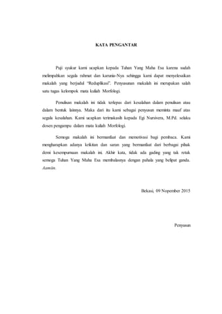 KATA PENGANTAR
Puji syukur kami ucapkan kepada Tuhan Yang Maha Esa karena sudah
melimpahkan segala rahmat dan karunia-Nya sehingga kami dapat menyelesaikan
makalah yang berjudul “Reduplikasi”. Penyusunan makalah ini merupakan salah
satu tugas kelompok mata kuliah Morfologi.
Penulisan makalah ini tidak terlepas dari kesalahan dalam penulisan atau
dalam bentuk lainnya. Maka dari itu kami sebagai penyusun meminta maaf atas
segala kesalahan. Kami ucapkan terimakasih kepada Egi Nursivera, M.Pd. selaku
dosen pengampu dalam mata kuliah Morfologi.
Semoga makalah ini bermanfaat dan memotivasi bagi pembaca. Kami
mengharapkan adanya krikitan dan saran yang bermanfaat dari berbagai pihak
demi kesempurnaan makalah ini. Akhir kata, tidak ada gading yang tak retak
semoga Tuhan Yang Maha Esa membalasnya dengan pahala yang belipat ganda.
Aamiin.
Bekasi, 09 Nopember 2015
Penyusun
 