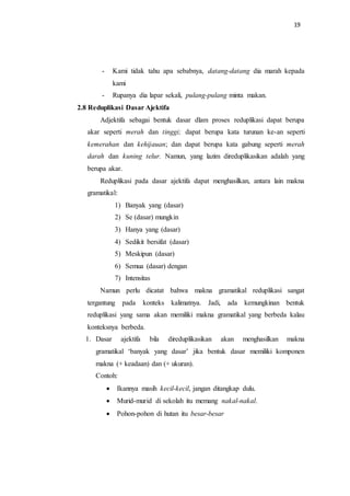 19
- Kami tidak tahu apa sebabnya, datang-datang dia marah kepada
kami
- Rupanya dia lapar sekali, pulang-pulang minta makan.
2.8 Reduplikasi Dasar Ajektifa
Adjektifa sebagai bentuk dasar dlam proses reduplikasi dapat berupa
akar seperti merah dan tinggi; dapat berupa kata turunan ke-an seperti
kemerahan dan kehijauan; dan dapat berupa kata gabung seperti merah
darah dan kuning telur. Namun, yang lazim direduplikasikan adalah yang
berupa akar.
Reduplikasi pada dasar ajektifa dapat menghasilkan, antara lain makna
gramatikal:
1) Banyak yang (dasar)
2) Se (dasar) mungkin
3) Hanya yang (dasar)
4) Sedikit bersifat (dasar)
5) Meskipun (dasar)
6) Semua (dasar) dengan
7) Intensitas
Namun perlu dicatat bahwa makna gramatikal reduplikasi sangat
tergantung pada konteks kalimatnya. Jadi, ada kemungkinan bentuk
reduplikasi yang sama akan memiliki makna gramatikal yang berbeda kalau
konteksnya berbeda.
1. Dasar ajektifa bila direduplikasikan akan menghasilkan makna
gramatikal ‘banyak yang dasar’ jika bentuk dasar memiliki komponen
makna (+ keadaan) dan (+ ukuran).
Contoh:
 Ikannya masih kecil-kecil, jangan ditangkap dulu.
 Murid-murid di sekolah itu memang nakal-nakal.
 Pohon-pohon di hutan itu besar-besar
 
