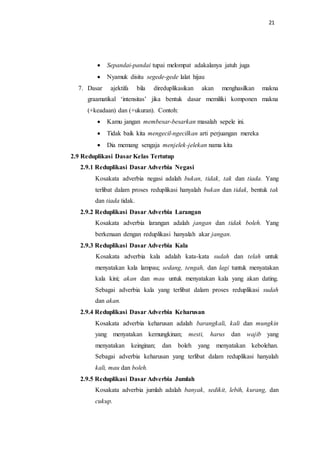 21
 Sepandai-pandai tupai melompat adakalanya jatuh juga
 Nyamuk disitu segede-gede lalat hijau
7. Dasar ajektifa bila direduplikasikan akan menghasilkan makna
graamatikal ‘intensitas’ jika bentuk dasar memiliki komponen makna
(+keadaan) dan (+ukuran). Contoh:
 Kamu jangan membesar-besarkan masalah sepele ini.
 Tidak baik kita mengecil-ngecilkan arti perjuangan mereka
 Dia memang sengaja menjelek-jelekan nama kita
2.9 Reduplikasi Dasar Kelas Tertutup
2.9.1 Reduplikasi Dasar Adverbia Negasi
Kosakata adverbia negasi adalah bukan, tidak, tak dan tiada. Yang
terlibat dalam proses reduplikasi hanyalah bukan dan tidak, bentuk tak
dan tiada tidak.
2.9.2 Reduplikasi Dasar Adverbia Larangan
Kosakata adverbia larangan adalah jangan dan tidak boleh. Yang
berkenaan dengan reduplikasi hanyalah akar jangan.
2.9.3 Reduplikasi Dasar Adverbia Kala
Kosakata adverbia kala adalah kata-kata sudah dan telah untuk
menyatakan kala lampau; sedang, tengah, dan lagi tuntuk menyatakan
kala kini; akan dan mau untuk menyatakan kala yang akan dating.
Sebagai adverbia kala yang terlibat dalam proses reduplikasi sudah
dan akan.
2.9.4 Reduplikasi Dasar Adverbia Keharusan
Kosakata adverbia keharusan adalah barangkali, kali dan mungkin
yang menyatakan kemungkinan; mesti, harus dan wajib yang
menyatakan keinginan; dan boleh yang menyatakan kebolehan.
Sebagai adverbia keharusan yang terlibat dalam reduplikasi hanyalah
kali, mau dan boleh.
2.9.5 Reduplikasi Dasar Adverbia Jumlah
Kosakata adverbia jumlah adalah banyak, sedikit, lebih, kurang, dan
cukup.
 