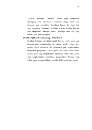 23
Kosakata konjungsi koordinatif adalah yang menyatakan
‘gabungan’; serta menyatakan ‘kesertaan’; tetapi, namun dan
melainkan yang menyatakan ‘kebalikan’; bahkan dan malah (an)
yang menyatakan ‘penguatan’; kemudian, setel;ah, sesudah, dan lalu
yang menyatakan ‘hubungan waktu’. Semuanya tidak ada yang
terlibat dalam proses reduplikasi.
2.9.13 Reduplikasi Dasar Konjungsi Subordinatif
Kosakata konjungsi subordinatif adalah karena, sebab, asala, dan
lantaran yang menghubungkan me yatakan ‘sebab’; kalau, jika,
jikalau, andai, andaikata, dan seandainya yang menghubungkan
menyatakan ‘persyaratan’ ; meski (pun), biar (pun), walau (pun),
kendati (pun) yang menghubungkan menyatakan ‘batas’; dan kecuali
yang menghubungkan menyatakan ‘pengecualian’. Namun, yang
terlibat dalam proses reduplikasi hanyalah kalau, andai, dan sampai.
 