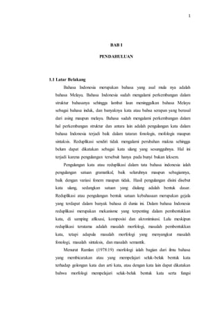 1
BAB I
PENDAHULUAN
1.1 Latar Belakang
Bahasa Indonesia merupakan bahasa yang asal mula nya adalah
bahasa Melayu. Bahasa Indonesia sudah mengalami perkembangan dalam
struktur bahasanya sehingga lambat laun meninggalkan bahasa Melayu
sebagai bahasa induk, dan banyaknya kata atau bahsa serapan yang berasal
dari asing maupun melayu. Bahasa sudah mengalami perkembangan dalam
hal perkembangan struktur dan antara lain adalah pengulangan kata dalam
bahasa Indonesia terjadi baik dalam tataran fonologis, mofologis maupun
sintaksis. Reduplikasi sendiri tidak mengalami perubahan makna sehingga
belum dapat dikatakan sebagai kata ulang yang sesungguhnya. Hal ini
terjadi karena pengulangan tersebuit hanya pada bunyi bukan leksem.
Pengulangan kata atau reduplikasi dalam tata bahasa indonesia ialah
pengulangan satuan gramatikal, baik seluruhnya maupun sebagiannya,
baik dengan variasi fonem maupun tidak. Hasil pengulangan disini disebut
kata ulang, sedangkan satuan yang diulang adalah bentuk dasar.
Reduplikasi atau pengulangan bentuk satuan kebahasaan merupakan gejala
yang terdapat dalam banyak bahasa di dunia ini. Dalam bahasa Indonesia
reduplikasi merupakan mekanisme yang terpenting dalam pembentukkan
kata, di samping afiksasi, komposisi dan akronimisasi. Lalu meskipun
reduplikasi terutama adalah masalah morfologi, masalah pembentukkan
kata, tetapi adapula masalah morfologi yang menyangkut masalah
fonologi, masalah sintaksis, dan masalah semantik.
Menurut Ramlan (1978:19) morfologi ialah bagian dari ilmu bahasa
yang membicarakan atau yang mempelajari seluk-beluk bentuk kata
terhadap golongan kata dan arti kata, atau dengan kata lain dapat dikatakan
bahwa morfologi mempelajari seluk-beluk bentuk kata serta fungsi
 