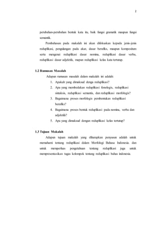 2
perubahan-perubahan bentuk kata itu, baik fungsi gramatik maupun fungsi
semantik.
Pembahasan pada makalah ini akan difokuskan kepada jenis-jenis
reduplikasi, pengulangan pada akar, dasar berafiks, maupun kompositum
serta mengenai reduplikasi dasar nomina, reduplikasi dasar verba,
reduplikasi dasar adjektifa, mapun reduplikasi kelas kata tertutup.
1.2 Rumusan Masalah
Adapun rumusan masalah dalam makalah ini adalah:
1. Apakah yang dimaksud denga reduplikasi?
2. Apa yang membedakan reduplikasi fonologis, reduplikasi
sintaksis, reduplikasi semantis, dan reduplikasi morfologis?
3. Bagaimana proses morfologis pembentukan reduplikasi
berafiks?
4. Bagaimana proses bentuk reduplikasi pada nomina, verba dan
adjektifa?
5. Apa yang dimaksud dengan reduplikasi kelas tertutup?
1.3 Tujuan Makalah
Adapun tujuan makalah yang diharapkan penyusun adalah untuk
memahami tentang reduplikasi dalam Morfologi Bahasa Indonesia. dan
untuk memperluas pengetahuan tentang reduplikasi juga untuk
mempresentasikan tugas kelompok tentang reduplikasi bahas indonesia.
 