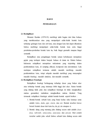 3
BAB II
PEMBAHASAN
2.1 Reduplikasi
Menurut Ramlan (1978:19) morfologi ialah bagian dari ilmu bahasa
yang membicarakan atau yang mempelajari seluk-beluk bentuk kata
terhadap golongan kata dan arti kata, atau dengan kata lain dapat dikatakan
bahwa morfologi mempelajari seluk-beluk bentuk kata serta fungsi
perubahan-perubahan bentuk kata itu, baik fungsi gramatik maupun fungsi
semantik.
Reduplikasi atau pengulangan bentuk satuan kebahasaan merupakan
gejala yang terdapat dalam banyak bahasa di dunia ini. Dalam bahasa
Indonesia reduplikasi merupakan mekanisme yang terpenting dalam
pembentukkan kata, di samping afiksasi, komposisi dan akronimisasi. Lalu
meskipun reduplikasi terutama adalah masalah morfologi, masalah
pembentukkan kata, tetapi adapula masalah morfologi yang menyangkut
masalah fonologi, masalah sintaksis, dan masalah semantik.
2.2 Reduplikasi Fonologis
Reduplikasi fonologi berlangsung terhadap dasar yang bukan akar
atau terhadap bentuk yang statusnya lebih tinggi dari akar. Status bentuk
yang diulang tidak jelas dan reduplikasi fonologis ini tidak menghasilkan
makna gramatikal, melainkan menghasilkan makna leksikal. Yang
termasuk reduplikasi fonologis adalah bentuk-bentuk seperti berikut :
1. Bentuk-bentuk sebuah kata yang bunyi kedua suku katanya sama
adalah: kuku, dada, pipi, cincin, dan sisi. Bentuk tersebut bukan
berarti bentuk dasar dari kata ku, da, pi, cin ataupun si.
2. Bentuk ulang yang memang jelas diulang secara utuh adalah: foya-
foya, tubi-tubi, sema-sema, anai-anai, dan ani-ani. Dari contoh
tersebut sudah jelas sekali bahwa sebuah kata diulang secara utuh
 