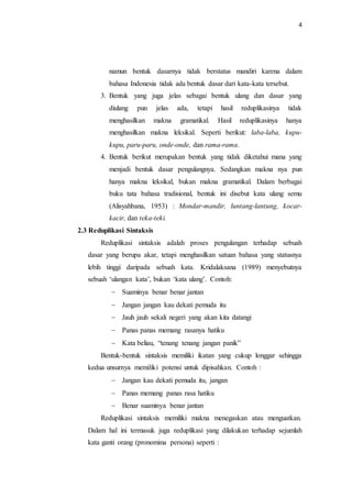 4
namun bentuk dasarnya tidak berstatus mandiri karena dalam
bahasa Indonesia tidak ada bentuk dasar dari kata-kata tersebut.
3. Bentuk yang juga jelas sebagai bentuk ulang dan dasar yang
diulang pun jelas ada, tetapi hasil reduplikasinya tidak
menghasilkan makna gramatikal. Hasil reduplikasinya hanya
menghasilkan makna leksikal. Seperti berikut: laba-laba, kupu-
kupu, paru-paru, onde-onde, dan rama-rama.
4. Bentuk berikut merupakan bentuk yang tidak diketahui mana yang
menjadi bentuk dasar pengulangnya. Sedangkan makna nya pun
hanya makna leksikal, bukan makna gramatikal. Dalam berbagai
buku tata bahasa tradisional, bentuk ini disebut kata ulang semu
(Alisyahbana, 1953) : Mondar-mandir, luntang-lantung, kocar-
kacir, dan teka-teki.
2.3 Reduplikasi Sintaksis
Reduplikasi sintaksis adalah proses pengulangan terhadap sebuah
dasar yang berupa akar, tetapi menghasilkan satuan bahasa yang statusnya
lebih tinggi daripada sebuah kata. Kridalaksana (1989) menyebutnya
sebuah ‘ulangan kata’, bukan ‘kata ulang’. Contoh:
 Suaminya benar benar jantan
 Jangan jangan kau dekati pemuda itu
 Jauh jauh sekali negeri yang akan kita datangi
 Panas panas memang rasanya hatiku
 Kata beliau, “tenang tenang jangan panik”
Bentuk-bentuk sintaksis memiliki ikatan yang cukup longgar sehingga
kedua unsurnya memiliki potensi untuk dipisahkan. Contoh :
 Jangan kau dekati pemuda itu, jangan
 Panas memang panas rasa hatiku
 Benar suaminya benar jantan
Reduplikasi sintaksis memiliki makna menegaskan atau menguatkan.
Dalam hal ini termasuk juga reduplikasi yang dilakukan terhadap sejumlah
kata ganti orang (pronomina persona) seperti :
 