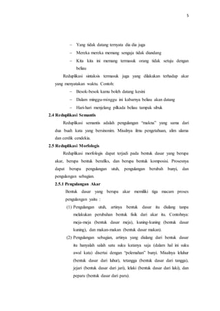 5
 Yang tidak datang ternyata dia dia juga
 Mereka mereka memang sengaja tidak diundang
 Kita kita ini memang termasuk orang tidak setuju dengan
beliau
Reduplikasi sintaksis termasuk juga yang dilakukan terhadap akar
yang menyatakan waktu. Contoh:
 Besok-besok kamu boleh datang kesini
 Dalam minggu-minggu ini kabarnya beliau akan datang
 Hari-hari menjelang pilkada beliau tampak sibuk
2.4 Reduplikasi Semantis
Reduplikasi semantis adalah pengulangan “makna” yang sama dari
dua buah kata yang bersinonim. Misalnya ilmu pengetahuan, alim ulama
dan cerdik cendekia.
2.5 Reduplikasi Morfologis
Reduplikasi morfologis dapat terjadi pada bentuk dasar yang berupa
akar, berupa bentuk berafiks, dan berupa bentuk komposisi. Prosesnya
dapat berupa pengulangan utuh, pengulangan berubah bunyi, dan
pengulangan sebagian.
2.5.1 Pengulangan Akar
Bentuk dasar yang berupa akar memiliki tiga macam proses
pengulangan yaitu :
(1) Pengulangan utuh, artinya bentuk dasar itu diulang tanpa
melakukan perubahan bentuk fisik dari akar itu. Contohnya:
meja-meja (bentuk dasar meja), kuning-kuning (bentuk dasar
kuning), dan makan-makan (bentuk dasar makan).
(2) Pengulangan sebagian, artinya yang diulang dari bentuk dasar
itu hanyalah salah satu suku katanya saja (dalam hal ini suku
awal kata) disertai dengan “pelemahan” bunyi. Misalnya leluhur
(bentuk dasar dari luhur), tetangga (bentuk dasar dari tangga),
jejari (bentuk dasar dari jari), lelaki (bentuk dasar dari laki), dan
peparu (bentuk dasar dari paru).
 