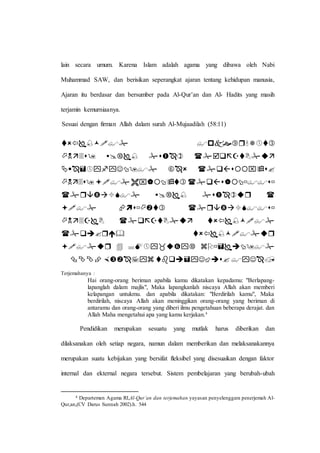 lain secara umum. Karena Islam adalah agama yang dibawa oleh Nabi
Muhammad SAW, dan berisikan seperangkat ajaran tentang kehidupan manusia,
Ajaran itu berdasar dan bersumber pada Al-Qur’an dan Al- Hadits yang masih
terjamin kemurniaanya.
Sesuai dengan firman Allah dalam surah Al-Mujaadilah (58:11)










Terjemahanya :
Hai orang-orang beriman apabila kamu dikatakan kepadamu: "Berlapang-
lapanglah dalam majlis", Maka lapangkanlah niscaya Allah akan memberi
kelapangan untukmu. dan apabila dikatakan: "Berdirilah kamu", Maka
berdirilah, niscaya Allah akan meninggikan orang-orang yang beriman di
antaramu dan orang-orang yang diberi ilmu pengetahuan beberapa derajat. dan
Allah Maha mengetahui apa yang kamu kerjakan.4
Pendidikan merupakan sesuatu yang mutlak harus diberikan dan
dilaksanakan oleh setiap negara, namun dalam memberikan dan melaksanakannya
merupakan suatu kebijakan yang bersifat fleksibel yang disesuaikan dengan faktor
internal dan ekternal negara tersebut. Sistem pembelajaran yang berubah-ubah
4 Departemen Agama RI,Al-Qur’an dan terjemahan yayasan penyelenggara penerjemah Al-
Qur,an,(CV Darus Sunnah 2002).h. 544
 