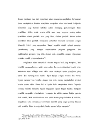 dengan peraturan baru dari pemerintah untuk menerapkan pendidikan berkarakter
dalam meningkatkan kualitas pendidikan merupakan salah satu bentuk kebijakan
pemerintah yang bersifat fleksibel dalam menunjang perkembangan dunia
pendidikan. Maka, selain peserta didik unsur yang berperan penting dalam
pendidikan adalah pendidik atau yang biasa disebut pendidik karena dalam
pendidikan Islam pendidik mempunyai kedudukan tersendiri sependapat dengan
Munardji (2004) yang menyatakan “fungsi pendidik adalah sebagai pengajar
(instruksional) yang bertugas merencanakan program pengajaran dan
melaksanakan program yang telah disusun serta mengakhiri dengan pelaksanaan
penilaian setelah pogram dilakukan”.5
Pengelolaan kelas merupakan masalah tingkah laku yang kompleks, dan
pendidik menggunakannya untuk menciptakan dan mempertahankan kondisi kelas
sedemikian rupa sehingga anak didik dapat mencapai tujuan pengajaran yang
efisien dan memungkinkan mereka dapat belajar dengan nyaman dan proses
belajar mengajar bisa berjalan dengan baik serta mampu meningkatkan prestasi
belajar peserta didik. Dalam hal ini Syaiful Bahri menyatakan bahwa: Gagalnya
seorang pendidik mencapai tujuan pengajaran sejalan dengan ketidak mampuan
pendidik mengelola kelas.Indikator kegagalan itu adalah prestasi belajar peserta
didik rendah, tidak sesuai standart atau batas ukuran yang ditentukan. Karena itu,
pengelolaan kelas merupakan kompetensi pendidik yang sangat penting dikuasai
oleh pendidik dalam kerangka keberhasilan proses belajar mengajar.6
5 Munardji, Ilmu Pendidikan Islam, (Jakarta: PT Bina Ilmu, 2004), h.23
6Syaiful Bahri Djamarah dan Aswan Zain, Strategi Belajar Mengajar, Cet.4 (Jakarta:Rineka
Cipta,2010), h.194
 