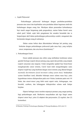 c. Aspek Psikososial
Perkembangan psikososial berhungan dengan perubahan-perubahan
perasaan atau emosi dan kepribadian serta perubahan dalam bagaiman aindividu
berhubungan dengan orang lain. Meskipun dalam pemenuhan kebutuhannya
bayi masih sangat bergantung pada pengasuhnya, namun bukan berarti sama
sekali pasif. Sebab, sejak lahir pengalaman bai semakin berambah dan ia
berpartisipasi aktif dalam perkembangan psikososialnya sendiri, mengamati dan
berinteraksi dengan orang di sekitarnya.
Dalam uraian beikut akan dikemukakan beberapa hal penting yang
berkaitan dengan perkembangan psikososial pada masa bayi, yang melipitu
emosi, temperamen, dan attachment (keterkaitan).12
1. Perkembangan Emosi
Emosi adalah perasaan atau afeksi yang melibatkan kombonasi antara
gejolak fisiologis (seperti denyut jantung yang cepat) dan perilaku yang tampak
(seperti senyuman atau tangisan. Untuk mengetahui apakah bayi benar-benar
mengekspresikn emosi tertentu, Carrol Izard telah mengembangkan suatu
ekspresi wajah bayi yang beerkitan dengan emosi tertentu yang dikenal dengan
maximally discriminative facial movement coding system (max). berdasarkan
system klasifikasi izard, diketahui beberapa emosi selama masa bayi, yaitu
kegembiraan tertawa diekspresikan pada usia 4 bulan, ketakutan pada usia 5-8
bulan, dan emosi=emosi yang lebih rumit seperti malu, kebingungan, rasa
bersalah, cemburu, dan kebanggaan diekspresikan selama anak belajar
berjalan.
Ekpresi berbagai emosi tersebut mepunyai peranan yang sangat penting
bagi perkembangan anak. Bretherton menyebutkan ada tiga fungsi uatam
ekspresi emosi bayi, yaitu (1) adaptasi dan penyesuaian, (2) regulasi, dan (3)
komunikasi.
12 Desmita, Psikologi Perkembangan (Bandung: PT Remaja Rosdakarya, 2013), hal 115.
18
 
