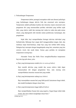 2. Perkembangan Temperamen
Temperamen (tabiat, perangai) merupakan salah satu dimensi psikologis
yang berhubungan dengan aktivits fisik dan emosional serta merespon.
Temperamen adalah perbedaan kualitas dan intensitas respon emosional serta
pengaturan diri yang memunculkan perilaku individual yang terlihat sejak
lahir, yang relative stabil dan menetap dari waktu ke waktu dan pada semua
situasi, yang dipengaruhi oleh interaksi antara pembawaan, kematangan, dan
pengalaman.
Sejak lahir, bayi memperlihatkan bernagai aktivitas individual yang
berbeda-beda. Beberapa bayi sangat aktif menggerarakkan tangan, kaki, dan
mulutnya tanpa henti-hentinya, tetapi bayi yang lain terlihat lebih tenang.
Sebagian bayi merespon dengan hangatkepada orang lain, sementara yang lain
cerewet, rewel, dan susah diatur. Semua gaya perilaku ini merupakan
temperamen seorang bayi.
Alexander Tomas dan Stella Chess mengklasifikasikan temperamen
bayi atas tiga pola dasar, yaitu:
a) Bayi yang bertemperamen rendah (slow to warm up babies)
Bayi memilk aktivitas yang rendah dan secara relative tidak dapat
menyesuaikan diri dengan pengalaman baru, suka murung serta
memperlihatkan intensitas suasana hati yang rendah.
b) Bayi yang bertemperamen sedang (easy babies)
Bayi menunjukkan suasana hati yang lebih positif, keteraturan fungsi tubuh,
dan mudah beradaptasi dengan situasi baru.
c) Bayi yang bertemperamen tinggi (difficult babies)
Bayi memperlihatkan Susana hati yang negative, fungsi-fungsi tubuh tidak
teratur, dan stress dalam menghadapi situasi baru.13
13 Ibid, hal 118.
19
 