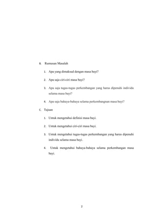 B. Rumusan Masalah
1. Apa yang dimaksud dengan masa bayi?
2. Apa saja ciri-ciri masa bayi?
3. Apa saja tugas-tugas perkembangan yang harus dipenuhi individu
selama masa bayi?
4. Apa saja bahaya-bahaya selama perkembangnan masa bayi?
C. Tujuan
1. Untuk mengetahui definisi masa bayi.
2. Untuk mengetahui ciri-ciri masa bayi.
3. Untuk mengetahui tugas-tugas perkembangan yang harus dipenuhi
individu selama masa bayi.
4. Untuk mengetahui bahaya-bahaya selama perkembangan masa
bayi.
2
 